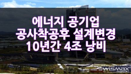 에너지 공기업 공사 착공후 설계변경으로 10여년간 4조 낭비