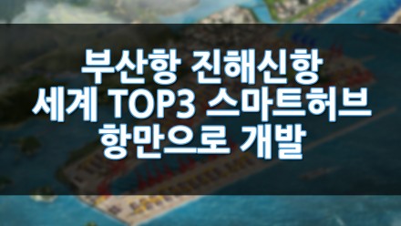 부산항 진해신항 세계 TOP3 스마트 허브항만으로 개발