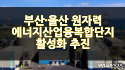 부산·울산 원자력 에너지산업융복합단지 활성화 추진